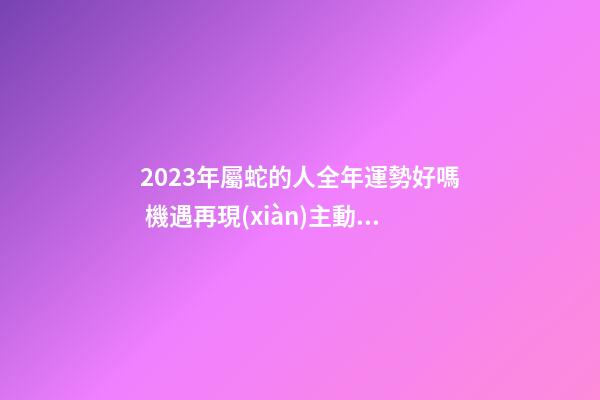 2023年屬蛇的人全年運勢好嗎 機遇再現(xiàn)主動出擊 生肖蛇2023年的運勢